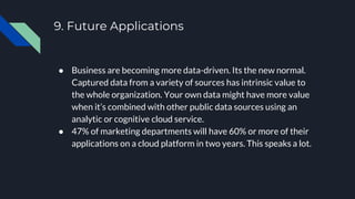9. Future Applications
● Business are becoming more data-driven. Its the new normal.
Captured data from a variety of sources has intrinsic value to
the whole organization. Your own data might have more value
when it’s combined with other public data sources using an
analytic or cognitive cloud service.
● 47% of marketing departments will have 60% or more of their
applications on a cloud platform in two years. This speaks a lot.
 