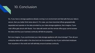 10. Conclusion
So, if you have a storage appliance already running in an environment and feel safe that your data is
secure, then you better think twice about it. If in case, you have branched offices geographically
separated and operate on the data provided by your data storage appliance, then imagine, if your
main office gets struck with floods. Your data will vanish and the remote office guys cannot access
the data and thus your business continuity will fall into jeopardy.
But now imagine, if you synchronized your data storage appliance with cloud storage? Then all your
enterprise data will be safe in the cloud and can be accessed by any of your authorized employee
from anywhere in the world and will definitely ensure business continuity.
 