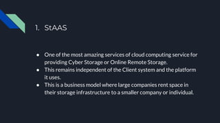 1. StAAS
● One of the most amazing services of cloud computing service for
providing Cyber Storage or Online Remote Storage.
● This remains independent of the Client system and the platform
it uses.
● This is a business model where large companies rent space in
their storage infrastructure to a smaller company or individual.
 