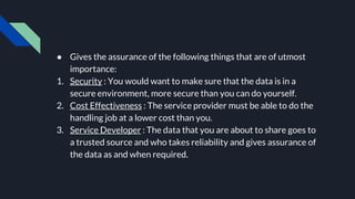 ● Gives the assurance of the following things that are of utmost
importance:
1. Security : You would want to make sure that the data is in a
secure environment, more secure than you can do yourself.
2. Cost Effectiveness : The service provider must be able to do the
handling job at a lower cost than you.
3. Service Developer : The data that you are about to share goes to
a trusted source and who takes reliability and gives assurance of
the data as and when required.
 