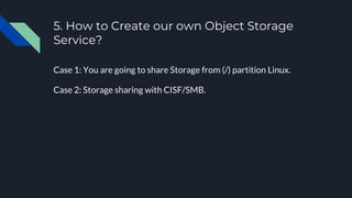 5. How to Create our own Object Storage
Service?
Case 1: You are going to share Storage from (/) partition Linux.
Case 2: Storage sharing with CISF/SMB.
 