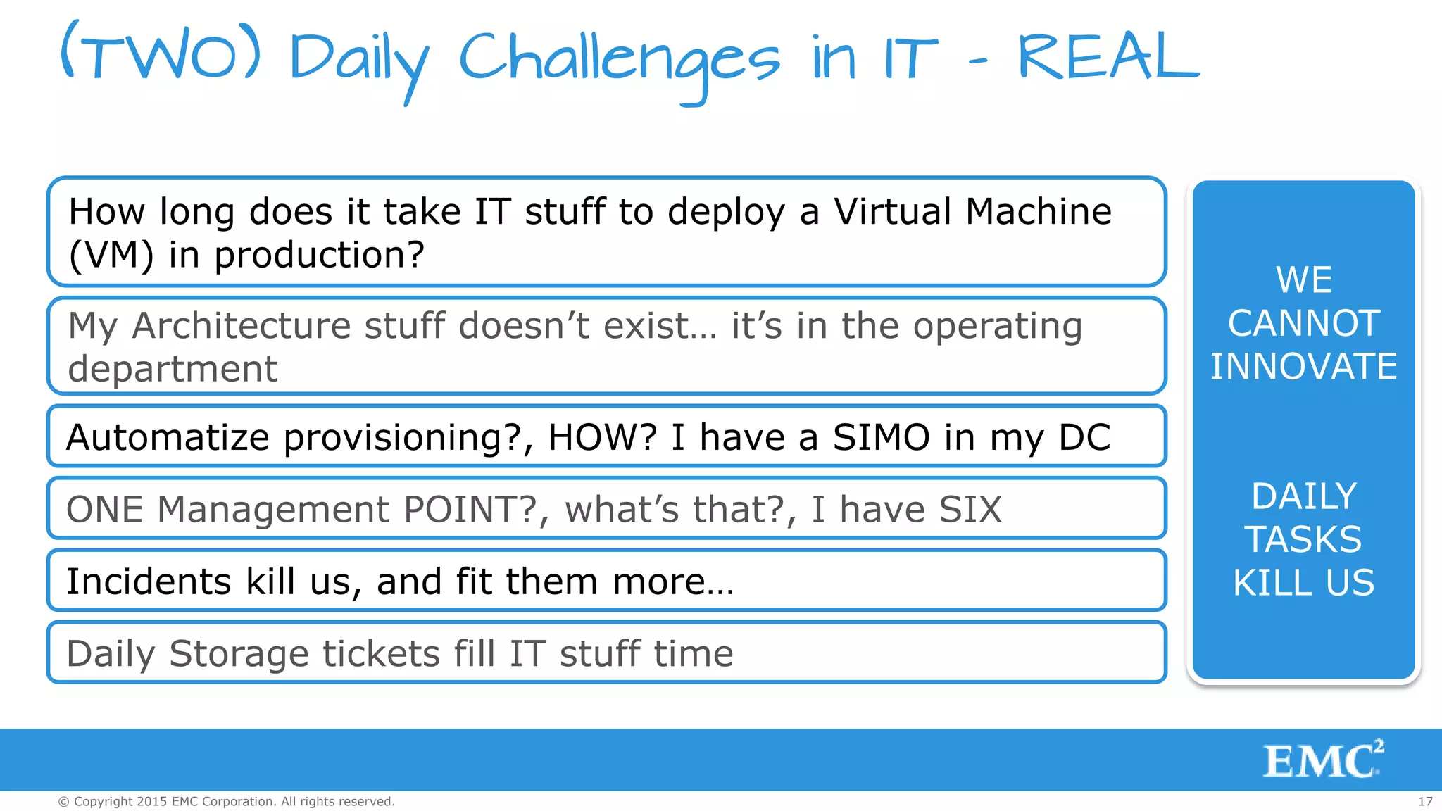 17© Copyright 2015 EMC Corporation. All rights reserved.
(TWO) Daily Challenges in IT – REAL
How long does it take IT stuff to deploy a Virtual Machine
(VM) in production?
My Architecture stuff doesn’t exist… it’s in the operating
department
Automatize provisioning?, HOW? I have a SIMO in my DC
ONE Management POINT?, what’s that?, I have SIX
Incidents kill us, and fit them more…
Daily Storage tickets fill IT stuff time
WE
CANNOT
INNOVATE
DAILY
TASKS
KILL US
 