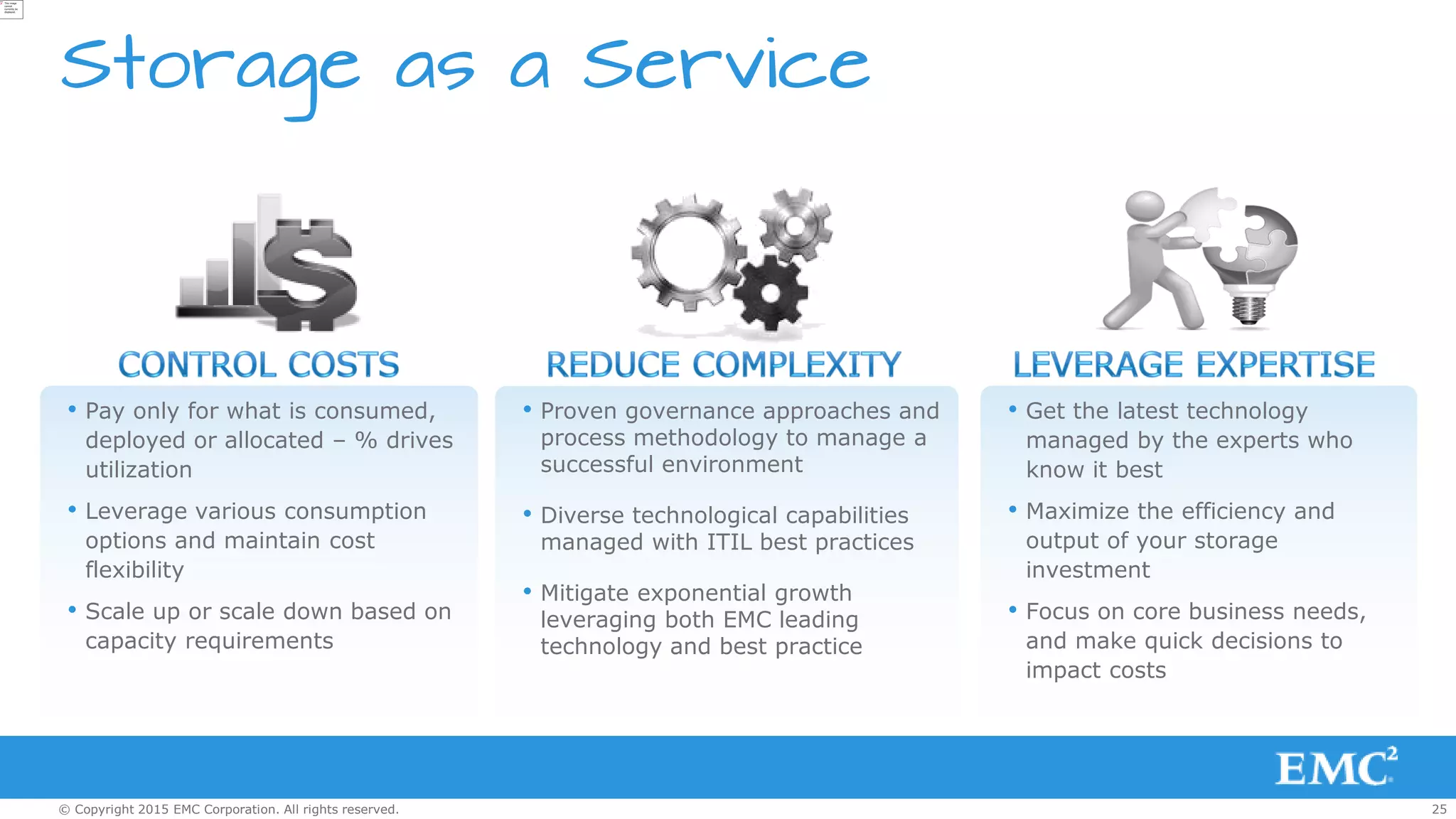 25© Copyright 2015 EMC Corporation. All rights reserved.
Storage as a Service
• Pay only for what is consumed,
deployed or allocated – % drives
utilization
• Leverage various consumption
options and maintain cost
flexibility
• Scale up or scale down based on
capacity requirements
• Get the latest technology
managed by the experts who
know it best
• Maximize the efficiency and
output of your storage
investment
• Focus on core business needs,
and make quick decisions to
impact costs
• Proven governance approaches and
process methodology to manage a
successful environment
• Diverse technological capabilities
managed with ITIL best practices
• Mitigate exponential growth
leveraging both EMC leading
technology and best practice
 