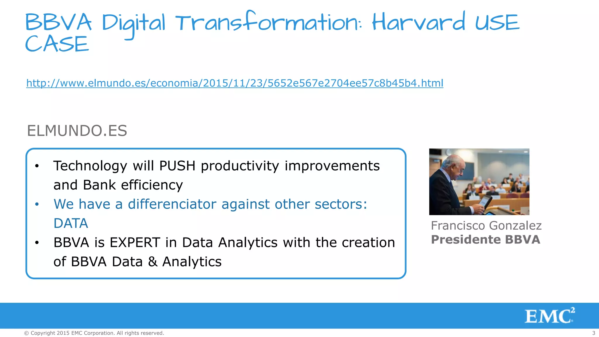 3© Copyright 2015 EMC Corporation. All rights reserved.
BBVA Digital Transformation: Harvard USE
CASE
http://www.elmundo.es/economia/2015/11/23/5652e567e2704ee57c8b45b4.html
• Technology will PUSH productivity improvements
and Bank efficiency
• We have a differenciator against other sectors:
DATA
• BBVA is EXPERT in Data Analytics with the creation
of BBVA Data & Analytics
ELMUNDO.ES
Francisco Gonzalez
Presidente BBVA
 