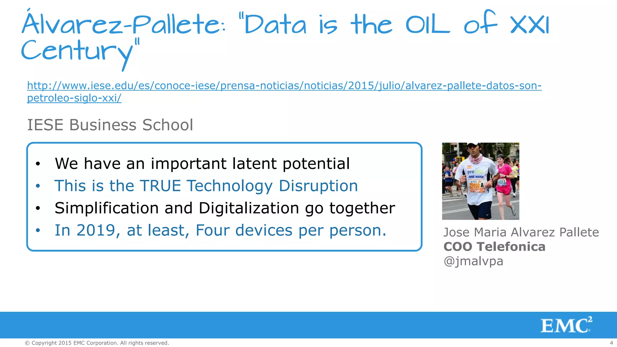 4© Copyright 2015 EMC Corporation. All rights reserved.
Álvarez-Pallete: “Data is the OIL of XXI
Century”
http://www.iese.edu/es/conoce-iese/prensa-noticias/noticias/2015/julio/alvarez-pallete-datos-son-
petroleo-siglo-xxi/
• We have an important latent potential
• This is the TRUE Technology Disruption
• Simplification and Digitalization go together
• In 2019, at least, Four devices per person.
IESE Business School
Jose Maria Alvarez Pallete
COO Telefonica
@jmalvpa
 