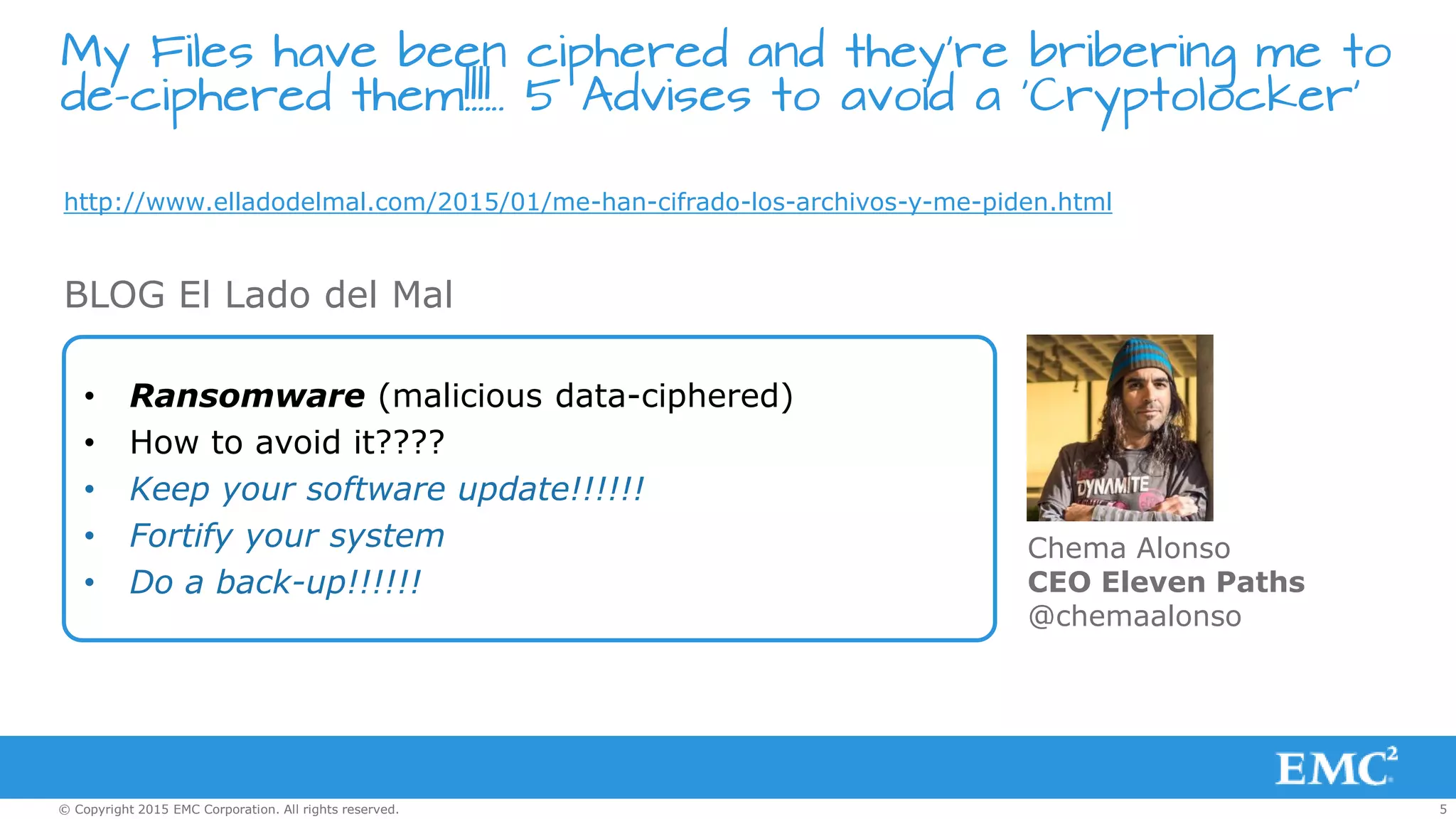 5© Copyright 2015 EMC Corporation. All rights reserved.
My Files have been ciphered and they’re bribering me to
de-ciphered them!!!!.. 5 Advises to avoid a ‘Cryptolocker’
http://www.elladodelmal.com/2015/01/me-han-cifrado-los-archivos-y-me-piden.html
• Ransomware (malicious data-ciphered)
• How to avoid it????
• Keep your software update!!!!!!
• Fortify your system
• Do a back-up!!!!!!
BLOG El Lado del Mal
Chema Alonso
CEO Eleven Paths
@chemaalonso
 