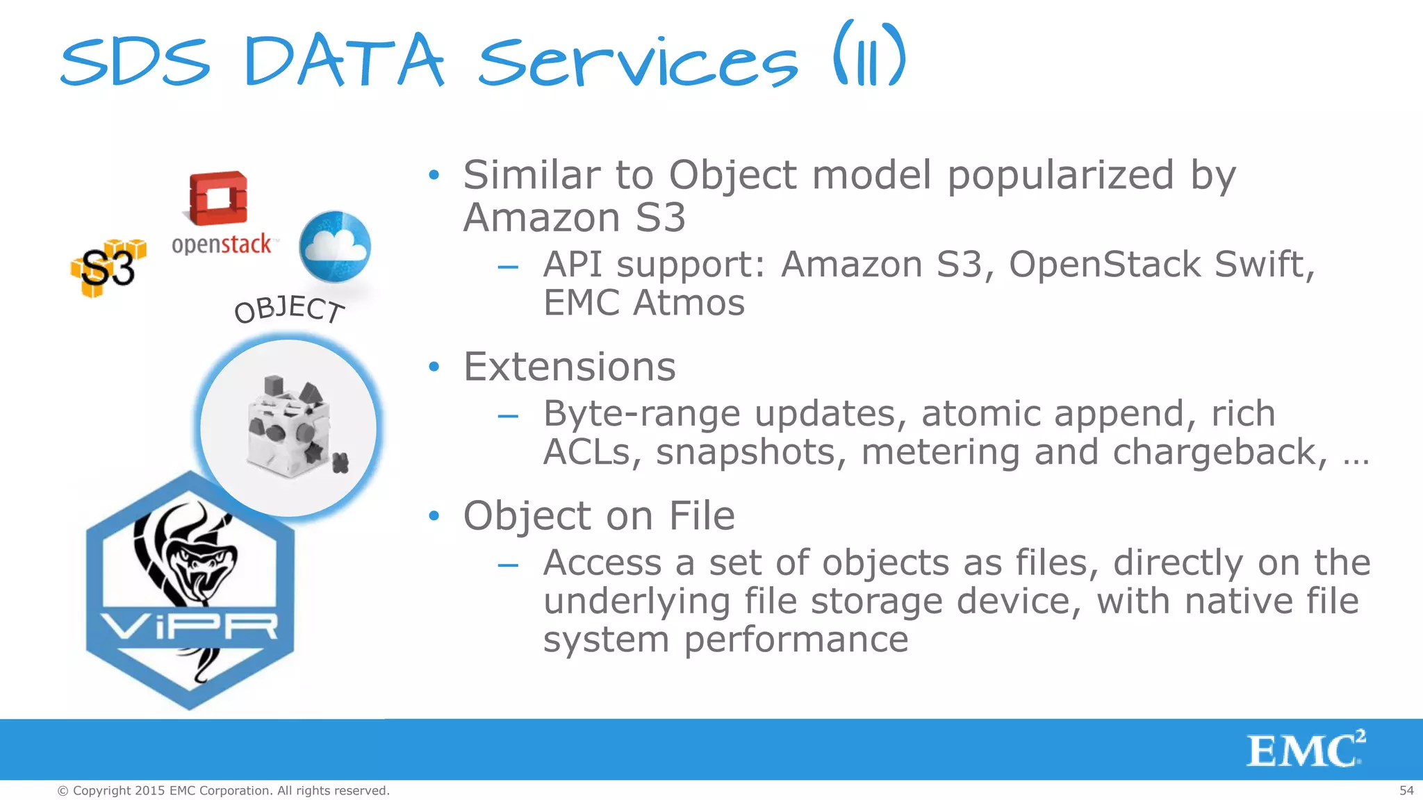 54© Copyright 2015 EMC Corporation. All rights reserved.
SDS DATA Services (II)
• Similar to Object model popularized by
Amazon S3
– API support: Amazon S3, OpenStack Swift,
EMC Atmos
• Extensions
– Byte-range updates, atomic append, rich
ACLs, snapshots, metering and chargeback, …
• Object on File
– Access a set of objects as files, directly on the
underlying file storage device, with native file
system performance
 