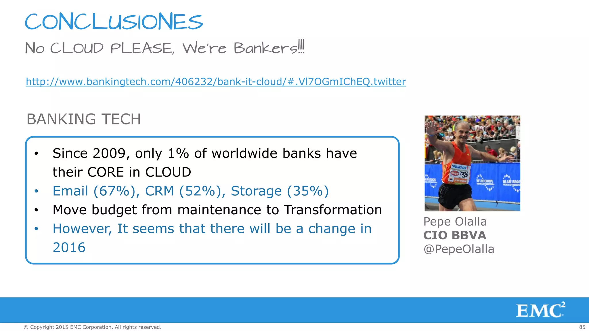 85© Copyright 2015 EMC Corporation. All rights reserved.
CONCLUSIONES
No CLOUD PLEASE, We’re Bankers!!!
http://www.bankingtech.com/406232/bank-it-cloud/#.Vl7OGmIChEQ.twitter
• Since 2009, only 1% of worldwide banks have
their CORE in CLOUD
• Email (67%), CRM (52%), Storage (35%)
• Move budget from maintenance to Transformation
• However, It seems that there will be a change in
2016
BANKING TECH
Pepe Olalla
CIO BBVA
@PepeOlalla
 