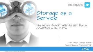 1© Copyright 2015 EMC Corporation. All rights reserved.
Storage as a
Service
The MOST IMPORTANT ASSET for a
COMPANY is the DATA
Julio Cesar Gomez Martin
Senior System Engineer EMC
@julitojul101
 