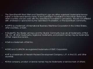The OpenStack® Word Mark and OpenStack Logo are either registered trademarks/service
marks or trademarks/service marks of the OpenStack Foundation in the United States and
other countries and are used with the OpenStack Foundation's permission. We are not affiliated
with, endorsed or sponsored by the OpenStack Foundation, or the OpenStack community.
• GPFS is a trademark of International Business Machines Corporation in the United States,
other countries, or both.
• GlusterFS, the Gluster ant logo, and the Gluster Community logo are all trademarks of Red
Hat, Inc. All other trademarks, registered trademarks, and product names may be trademarks
of their respective owners.
• Dell is a trademark of Dell Inc.
• EMC and CLARiiON are registered trademarks of EMC Corporation.
• HP is a trademark of Hewlett-Packard Development Company, L.P. in the U.S. and other
countries.
•Other company, product or service names may be trademarks or service mark of others.
 