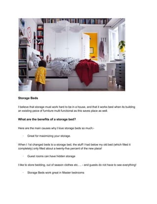 Storage Beds

I believe that storage must work hard to be in a house, and that it works best when its building
an existing peice of furniture multi functional as this saves place as well.


What are the benefits of a storage bed?

Here are the main causes why I love storage beds so much:-

   ·   Great for maximizing your storage.


When I 1st changed beds to a storage bed, the stuff I had below my old bed (which filled it
completely) only filled about a twenty-five percent of the new place!

   ·   Guest rooms can have hidden storage


I like to store bedding, out of season clothes etc…. - and guests do not have to see everything!

   ·   Storage Beds work great in Master bedrooms
 