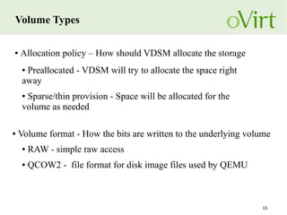 15
Volume Types
● Allocation policy – How should VDSM allocate the storage
● Preallocated - VDSM will try to allocate the space right
away
● Sparse/thin provision - Space will be allocated for the
volume as needed
● Volume format - How the bits are written to the underlying volume
● RAW - simple raw access
● QCOW2 - file format for disk image files used by QEMU
 