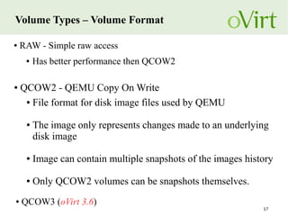 17
Volume Types – Volume Format
● QCOW3 (oVirt 3.6)
● QCOW2 - QEMU Copy On Write
● File format for disk image files used by QEMU
● The image only represents changes made to an underlying
disk image
● Image can contain multiple snapshots of the images history
● Only QCOW2 volumes can be snapshots themselves.
● RAW - Simple raw access
● Has better performance then QCOW2
 