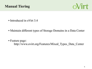 5
Manual Tiering
● Introduced in oVirt 3.4
● Maintain different types of Storage Domains in a Data Center
● Feature page:
http://www.ovirt.org/Features/Mixed_Types_Data_Center
 
