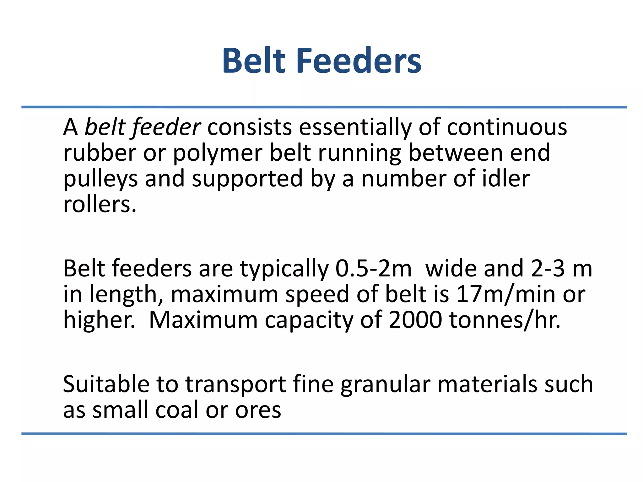 Belt Feeders	A belt feeder consists essentially of continuous rubber or polymer belt running between end pulleys and supported by a number of idler rollers.	Belt feeders are typically 0.5-2m  wide and 2-3 m in length, maximum speed of belt is 17m/min or higher.  Maximum capacity of 2000 tonnes/hr.	Suitable to transport fine granular materials such as small coal or ores