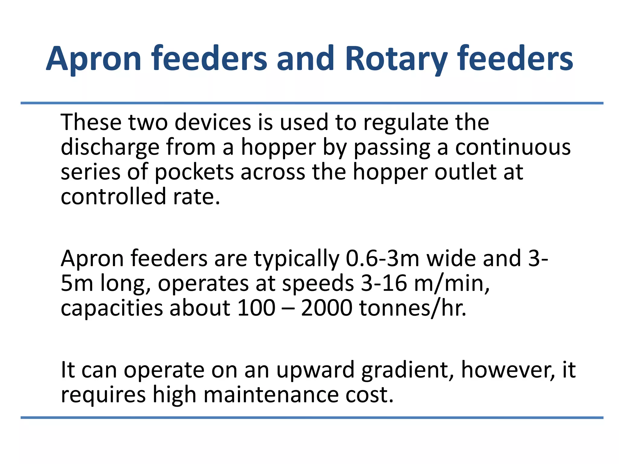 Apron feeders and Rotary feeders	These two devices is used to regulate the discharge from a hopper by passing a continuous series of pockets across the hopper outlet at controlled rate.	Apron feeders are typically 0.6-3m wide and 3-5m long, operates at speeds 3-16 m/min, capacities about 100 – 2000 tonnes/hr.	It can operate on an upward gradient, however, it requires high maintenance cost.
