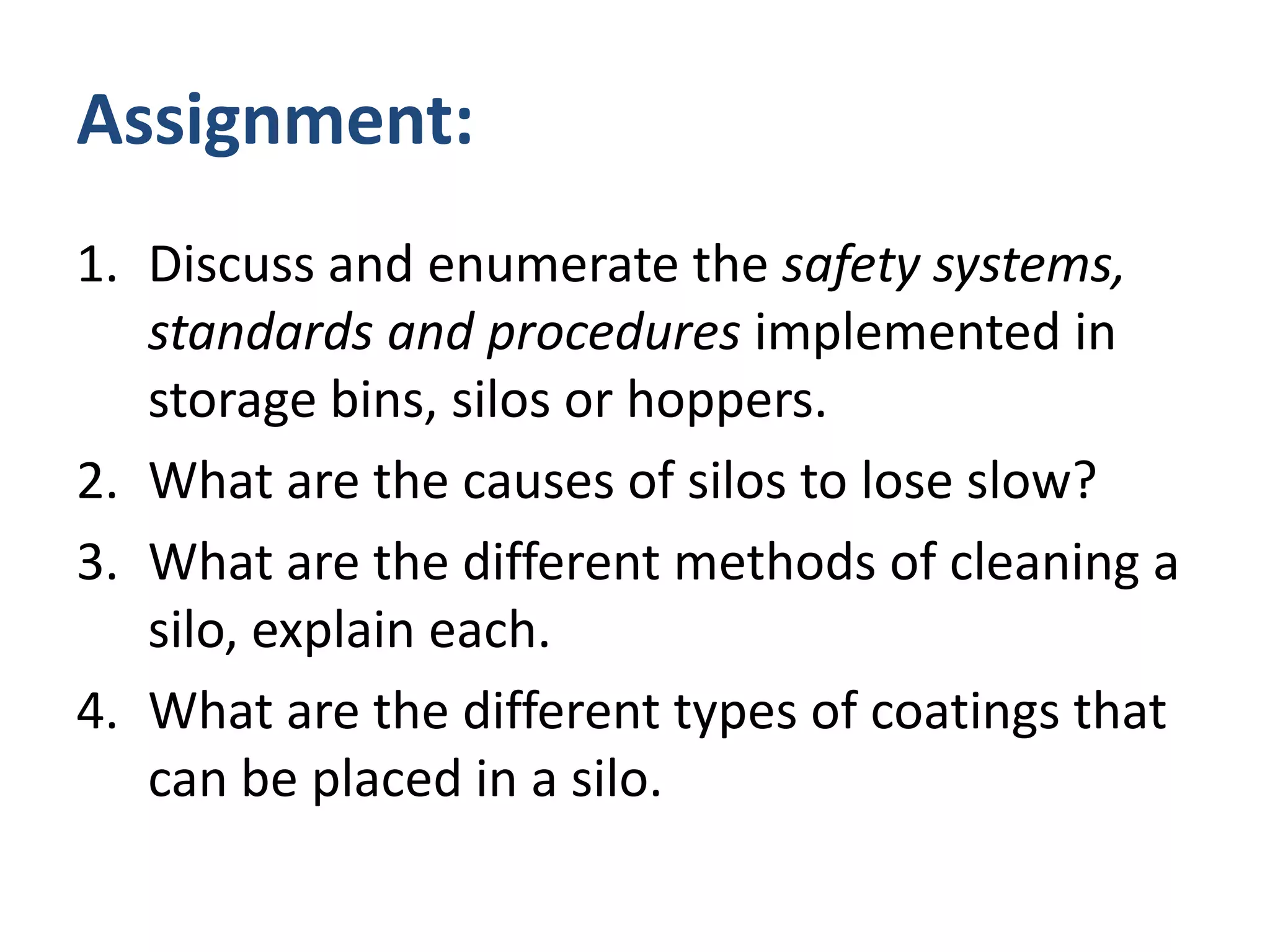 Assignment:Discuss and enumerate the safety systems, standards and procedures implemented in storage bins, silos or hoppers.What are the causes of silos to lose slow?What are the different methods of cleaning a silo, explain each.What are the different types of coatings that can be placed in a silo.