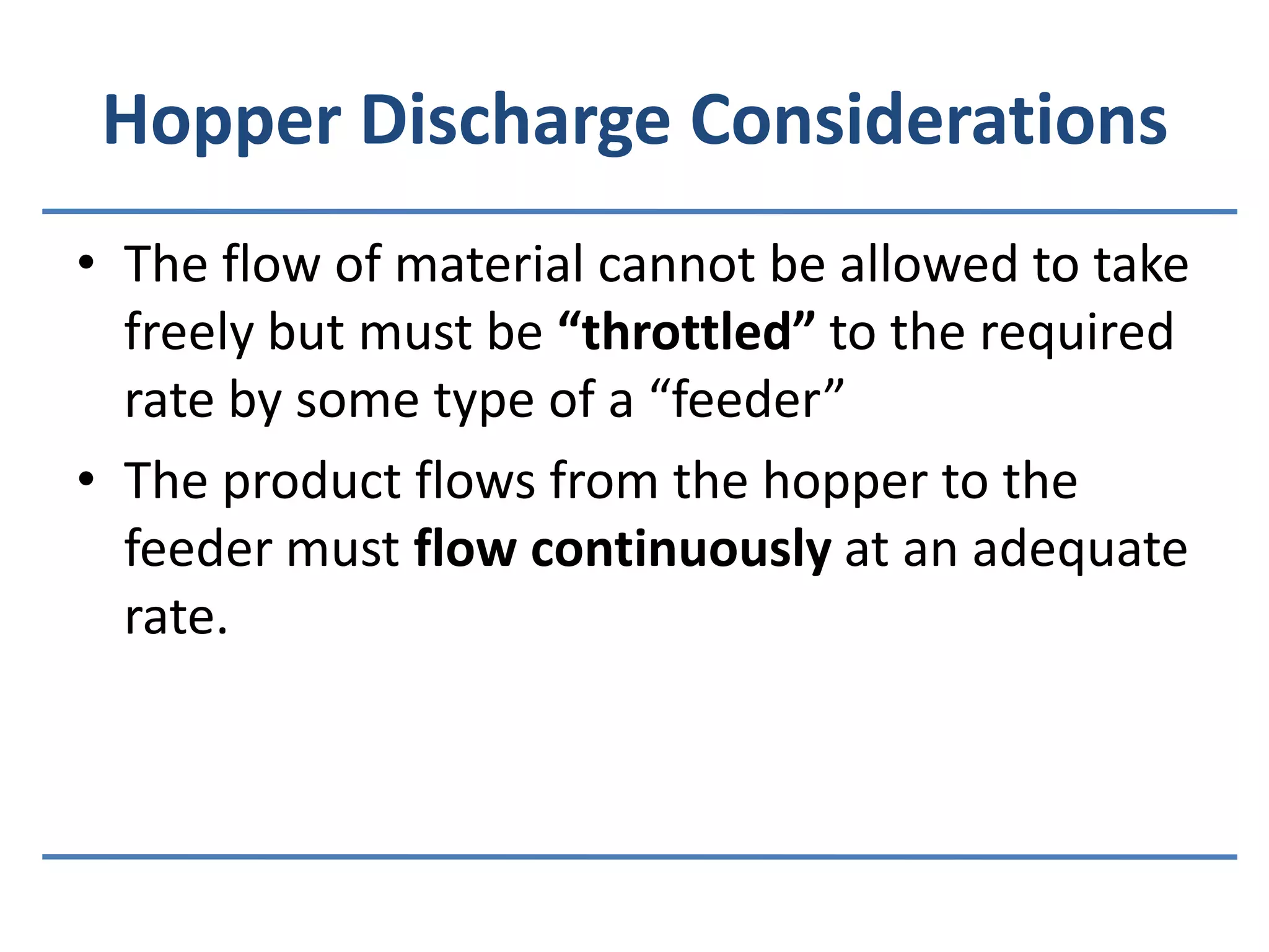Hopper Discharge ConsiderationsThe flow of material cannot be allowed to take freely but must be “throttled” to the required rate by some type of a “feeder”The product flows from the hopper to the feeder must flow continuously at an adequate rate.