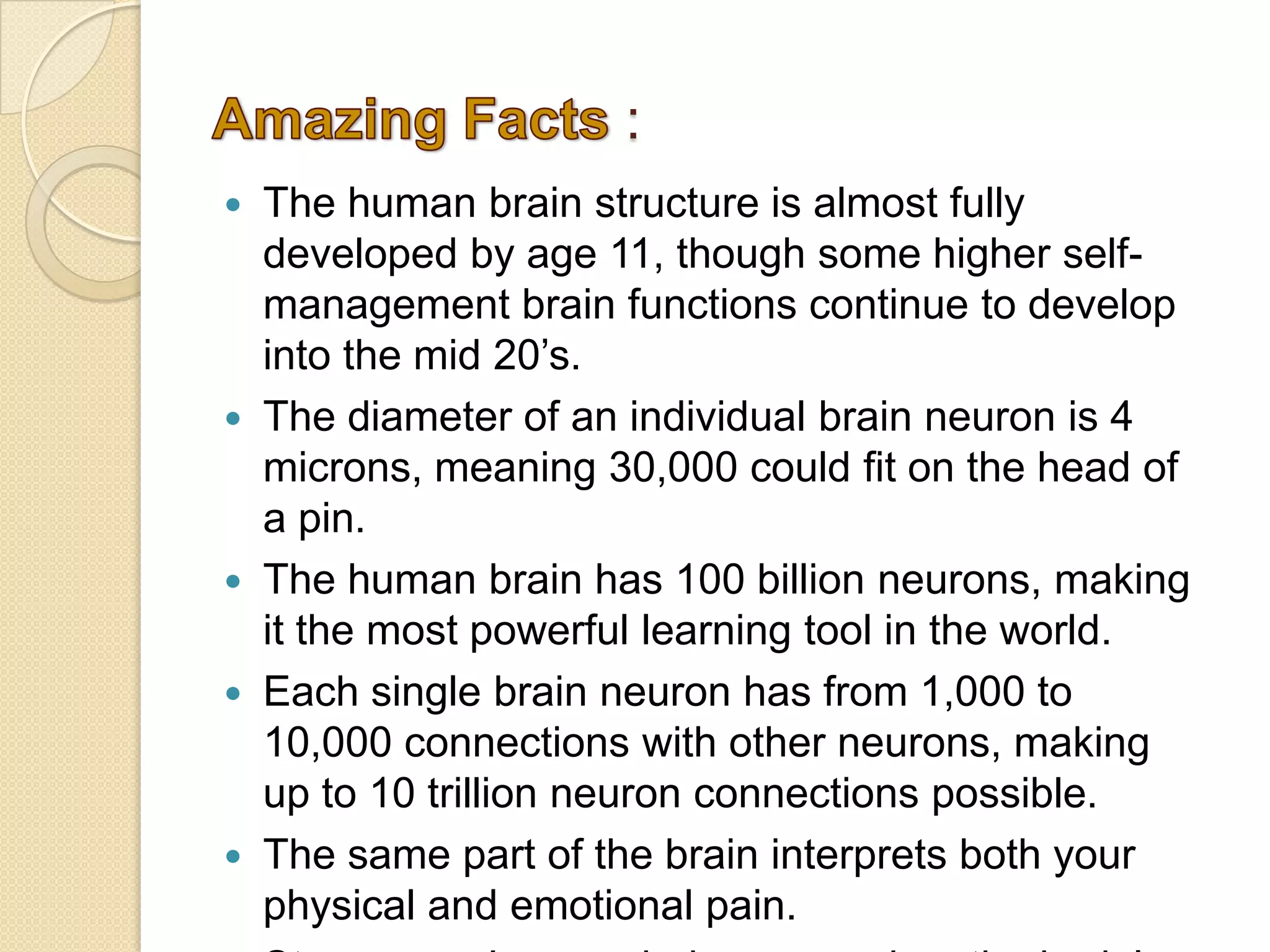 :
The human brain structure is almost fully
developed by age 11, though some higher self-
management brain functions continue to develop
into the mid 20’s.
The diameter of an individual brain neuron is 4
microns, meaning 30,000 could fit on the head of
a pin.
The human brain has 100 billion neurons, making
it the most powerful learning tool in the world.
Each single brain neuron has from 1,000 to
10,000 connections with other neurons, making
up to 10 trillion neuron connections possible.
The same part of the brain interprets both your
physical and emotional pain.