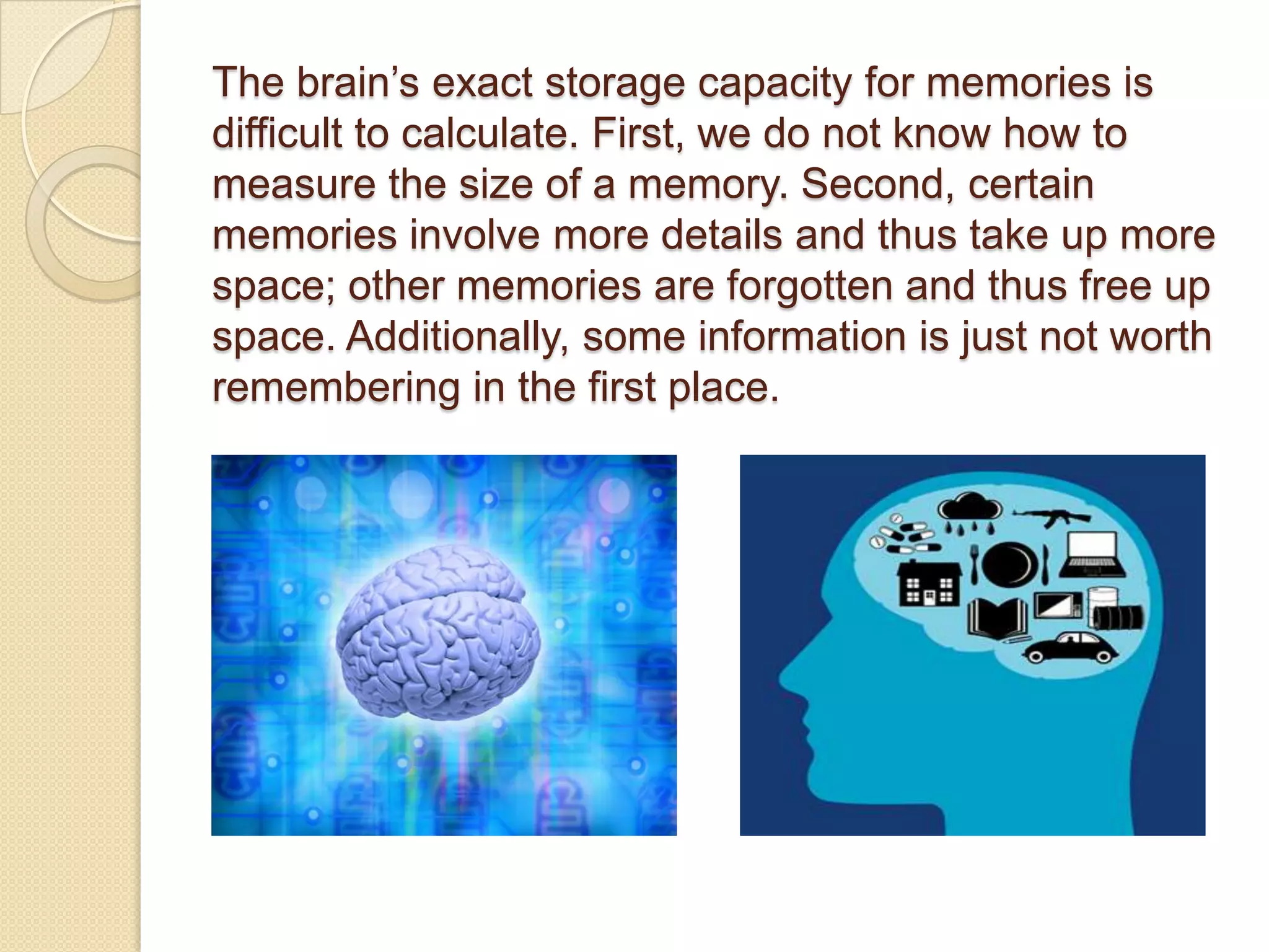 The brain’s exact storage capacity for memories is
difficult to calculate. First, we do not know how to
measure the size of a memory. Second, certain
memories involve more details and thus take up more
space; other memories are forgotten and thus free up
space. Additionally, some information is just not worth
remembering in the first place.