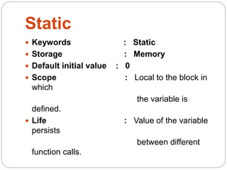Static
 Keywords : Static
 Storage : Memory
 Default initial value : 0
 Scope : Local to the block in
which
the variable is
defined.
 Life : Value of the variable
persists
between different
function calls.
 