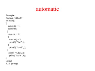 automatic
Example:
#include <stdio.h>
int main( )
{
auto int j = 1;
auto int k;
{
auto int j= 2;
{
auto int j = 3;
printf ( "%d ", j);
}
printf ( "t%d ",j);
}
printf( "%dn", j);
printf( "%dn", k);
}
Output
3 2 1 garbage
 
