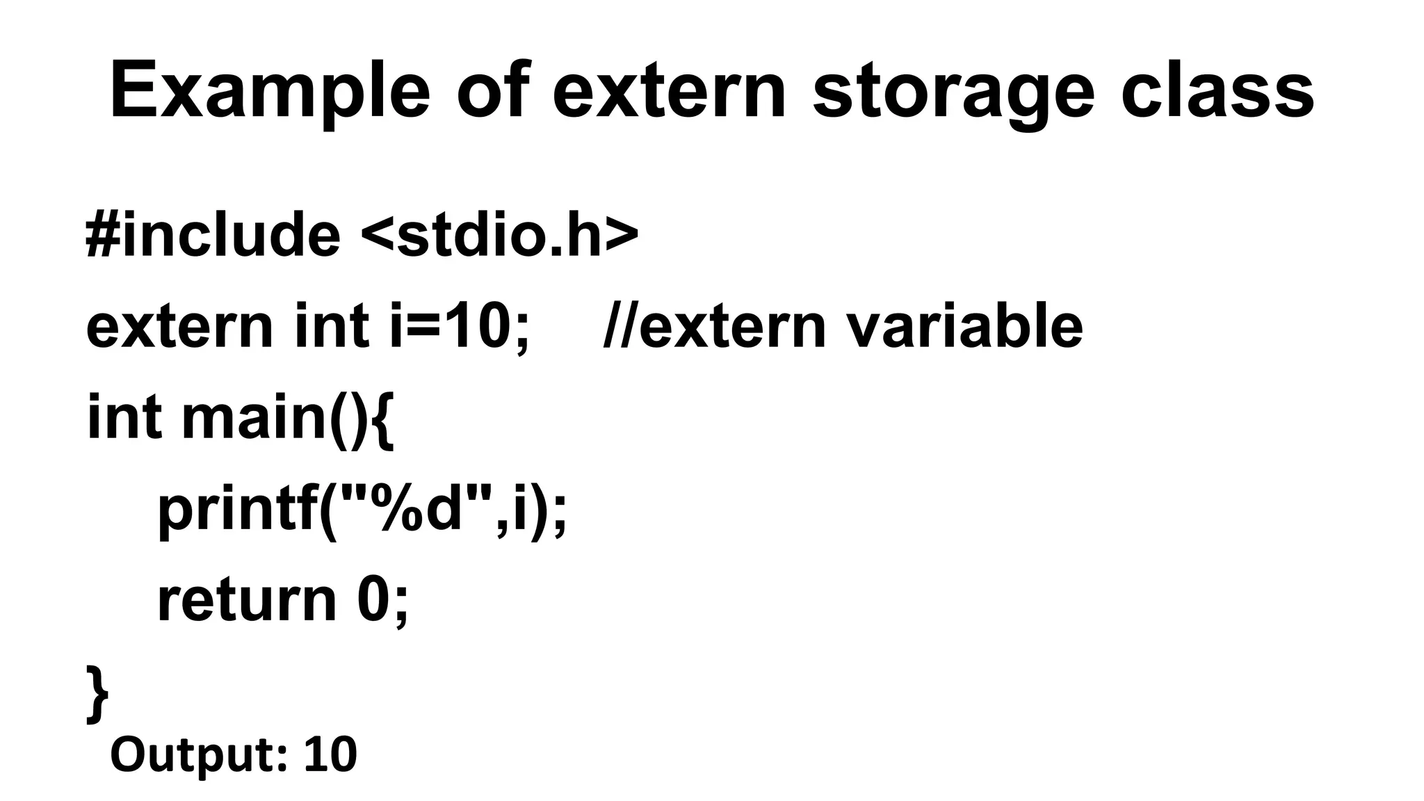 Example of extern storage class
#include <stdio.h>
extern int i=10; //extern variable
int main(){
printf("%d",i);
return 0;
}
Output: 10