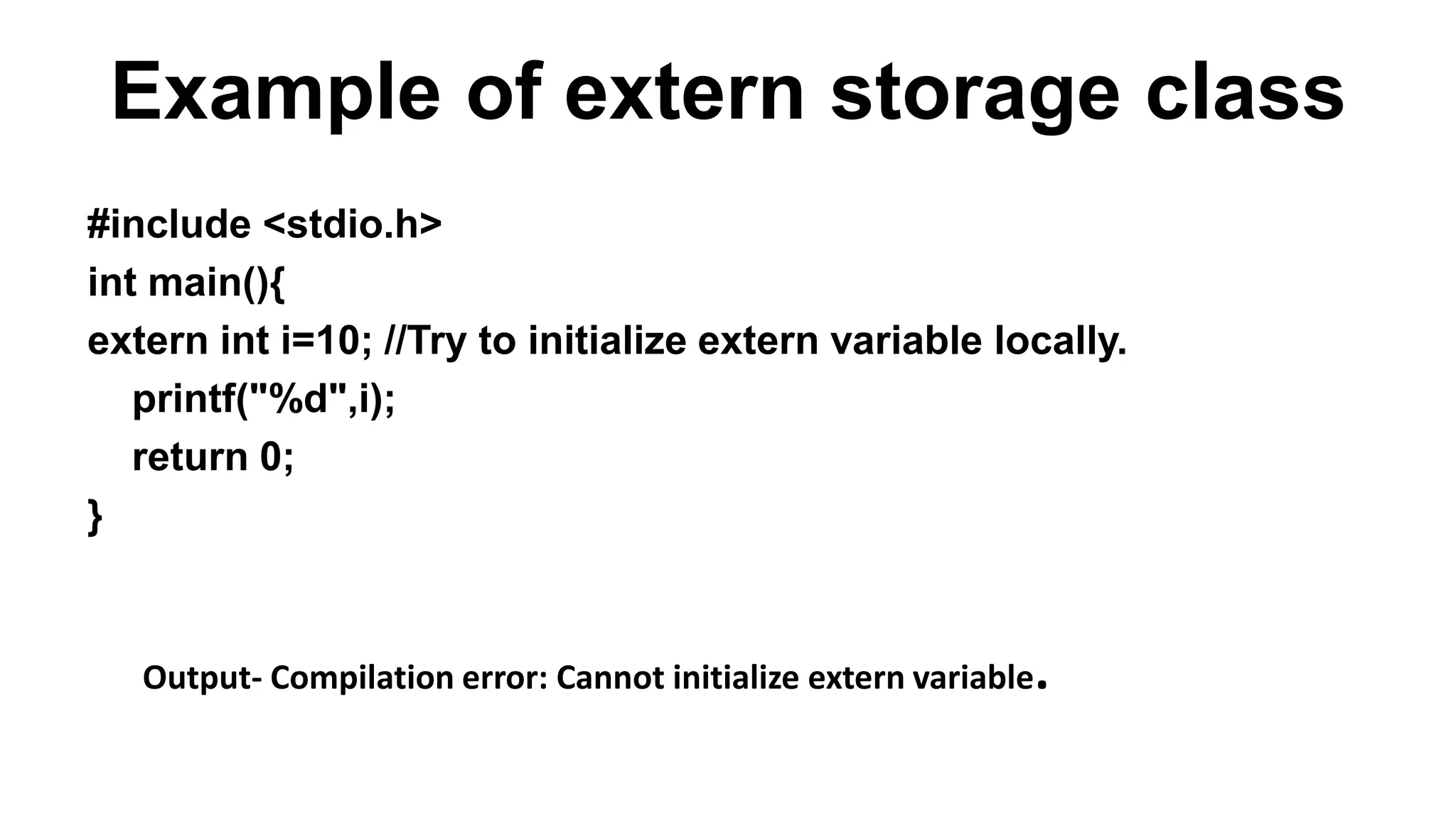 Example of extern storage class
#include <stdio.h>
int main(){
extern int i=10; //Try to initialize extern variable locally.
printf("%d",i);
return 0;
}
Output- Compilation error: Cannot initialize extern variable.