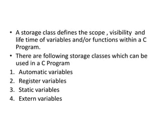 • A storage class defines the scope , visibility and
life time of variables and/or functions within a C
Program.
• There are following storage classes which can be
used in a C Program
1. Automatic variables
2. Register variables
3. Static variables
4. Extern variables
 