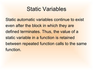 Static Variables Static automatic variables continue to exist even after the block in which they are defined terminates. Thus, the value of a static variable in a function is retained between repeated function calls to the same function.  