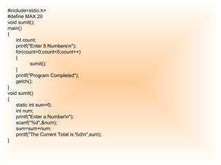 #include<stdio.h> #define MAX 20 void sumit(); main() { int count; printf("Enter 5 Numbers\n"); for(count=0;count<5;count++) { sumit(); } printf("Program Completed"); getch(); } void sumit() { static int sum=0; int num; printf("Enter a Number\n"); scanf("%d",&num); sum=sum+num; printf("The Current Total is:%d\n",sum); } 