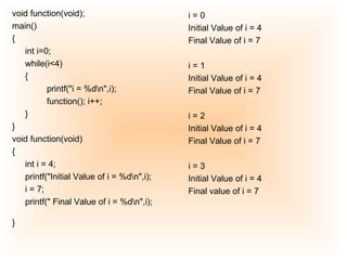 void function(void);  main()  {  int i=0;  while(i<4)  {  printf("i = %d\n",i);  function(); i++;  }  }  void function(void)  {  int i = 4;  printf("Initial Value of i = %d\n",i);  i = 7;  printf(" Final Value of i = %d\n",i);  }   i = 0  Initial Value of i = 4  Final Value of i = 7 i = 1  Initial Value of i = 4  Final Value of i = 7  i = 2  Initial Value of i = 4  Final Value of i = 7  i = 3  Initial Value of i = 4  Final value of i = 7 