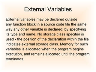 External Variables External variables may be declared outside  any function block in a source code file the same  way any other variable is declared; by specifying its type and name. No storage class specifier is used - the position of the declaration within the file indicates external storage class. Memory for such variables is allocated when the program begins execution, and remains allocated until the program terminates.  
