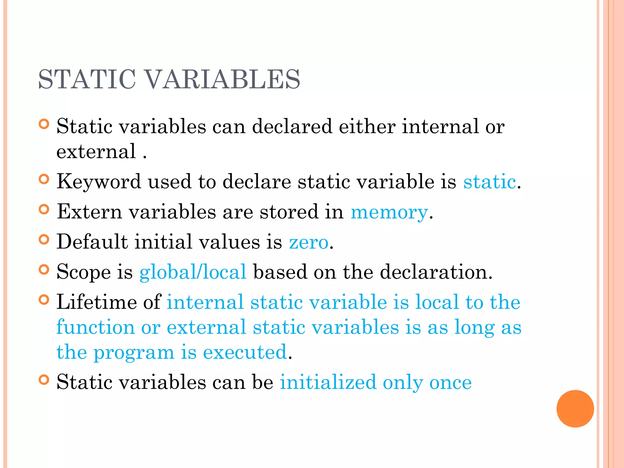STATIC VARIABLES
 Static variables can declared either internal or
external .
 Keyword used to declare static variable is static.
 Extern variables are stored in memory.
 Default initial values is zero.
 Scope is global/local based on the declaration.
 Lifetime of internal static variable is local to the
function or external static variables is as long as
the program is executed.
 Static variables can be initialized only once
 