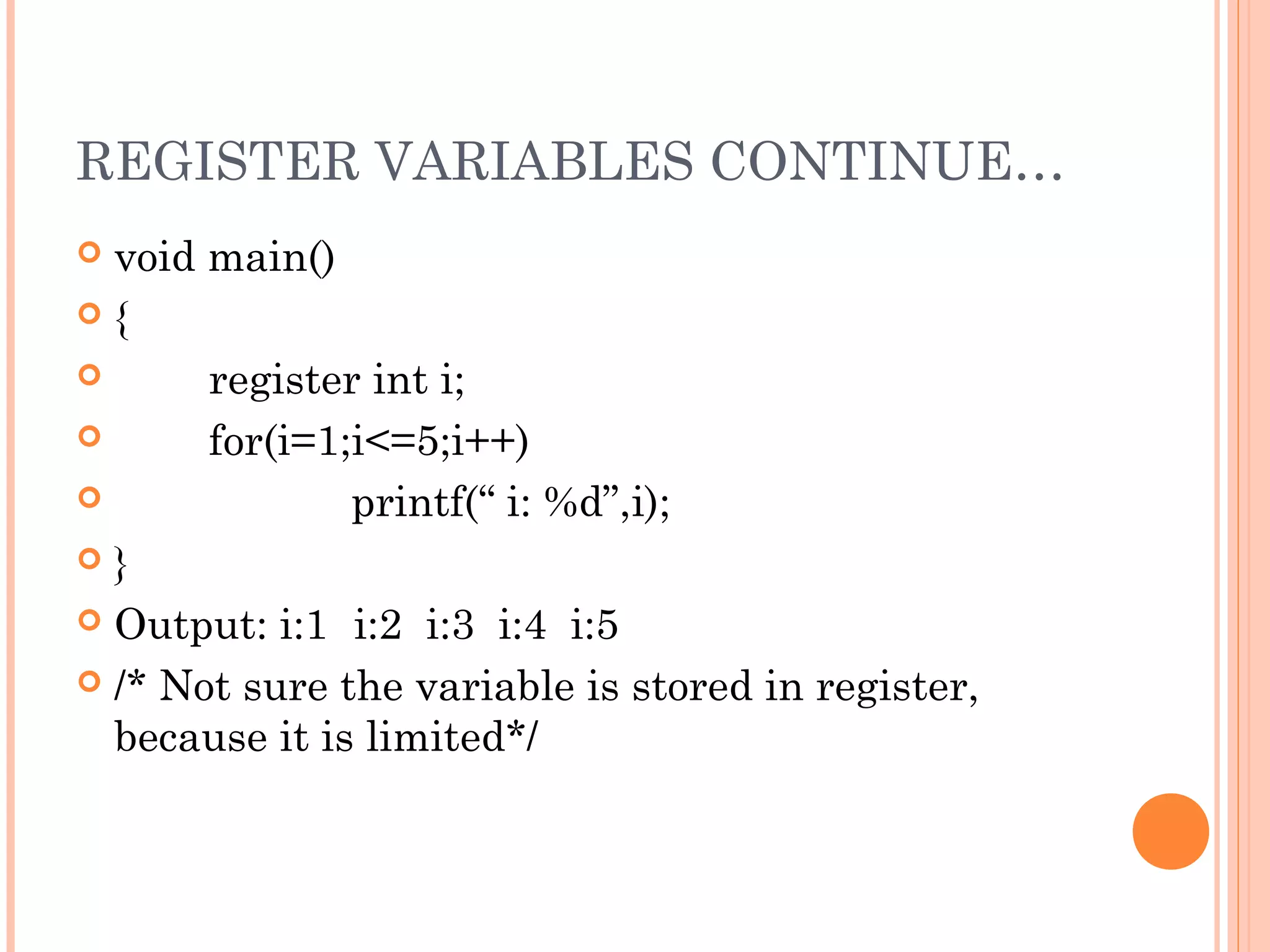 REGISTER VARIABLES CONTINUE…
 void main()
 {
 register int i;
 for(i=1;i<=5;i++)
 printf(“ i: %d”,i);
 }
 Output: i:1 i:2 i:3 i:4 i:5
 /* Not sure the variable is stored in register,
because it is limited*/
 