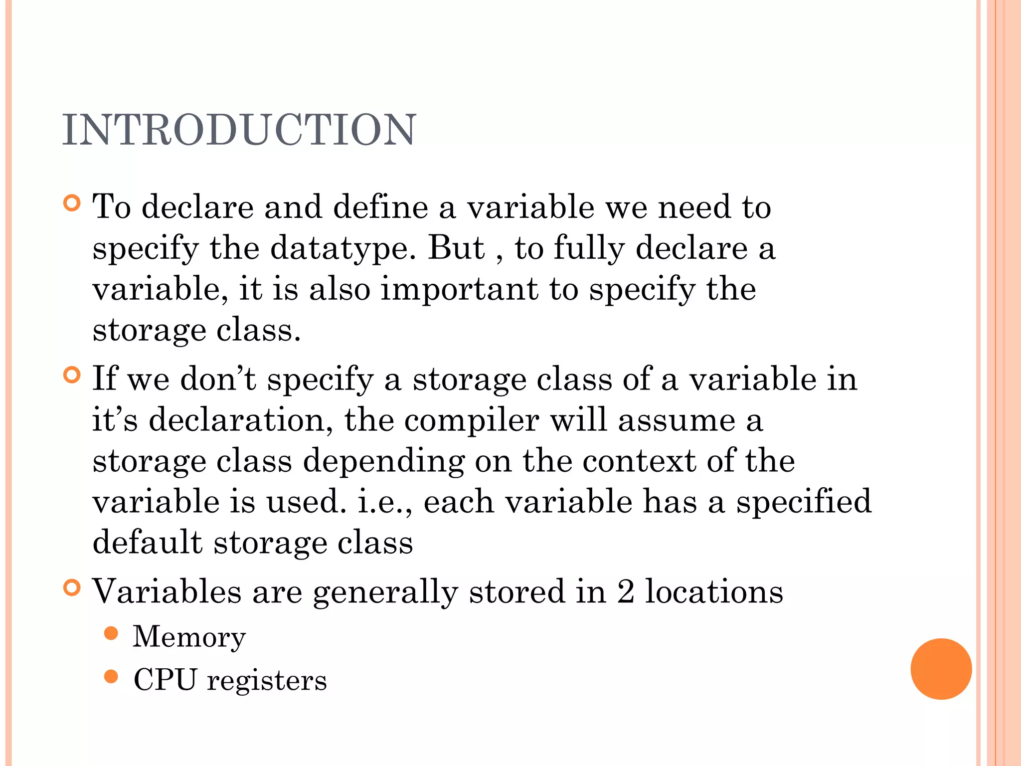 INTRODUCTION
 To declare and define a variable we need to
specify the datatype. But , to fully declare a
variable, it is also important to specify the
storage class.
 If we don’t specify a storage class of a variable in
it’s declaration, the compiler will assume a
storage class depending on the context of the
variable is used. i.e., each variable has a specified
default storage class
 Variables are generally stored in 2 locations
 Memory
 CPU registers
 