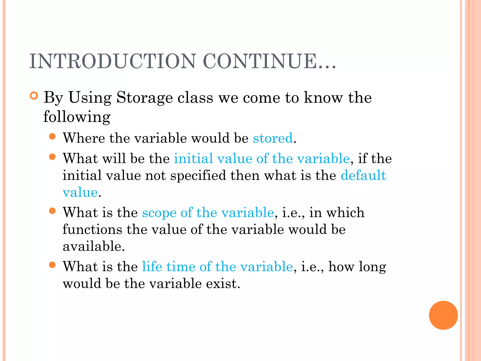 INTRODUCTION CONTINUE…
 By Using Storage class we come to know the
following
 Where the variable would be stored.
 What will be the initial value of the variable, if the
initial value not specified then what is the default
value.
 What is the scope of the variable, i.e., in which
functions the value of the variable would be
available.
 What is the life time of the variable, i.e., how long
would be the variable exist.
 
