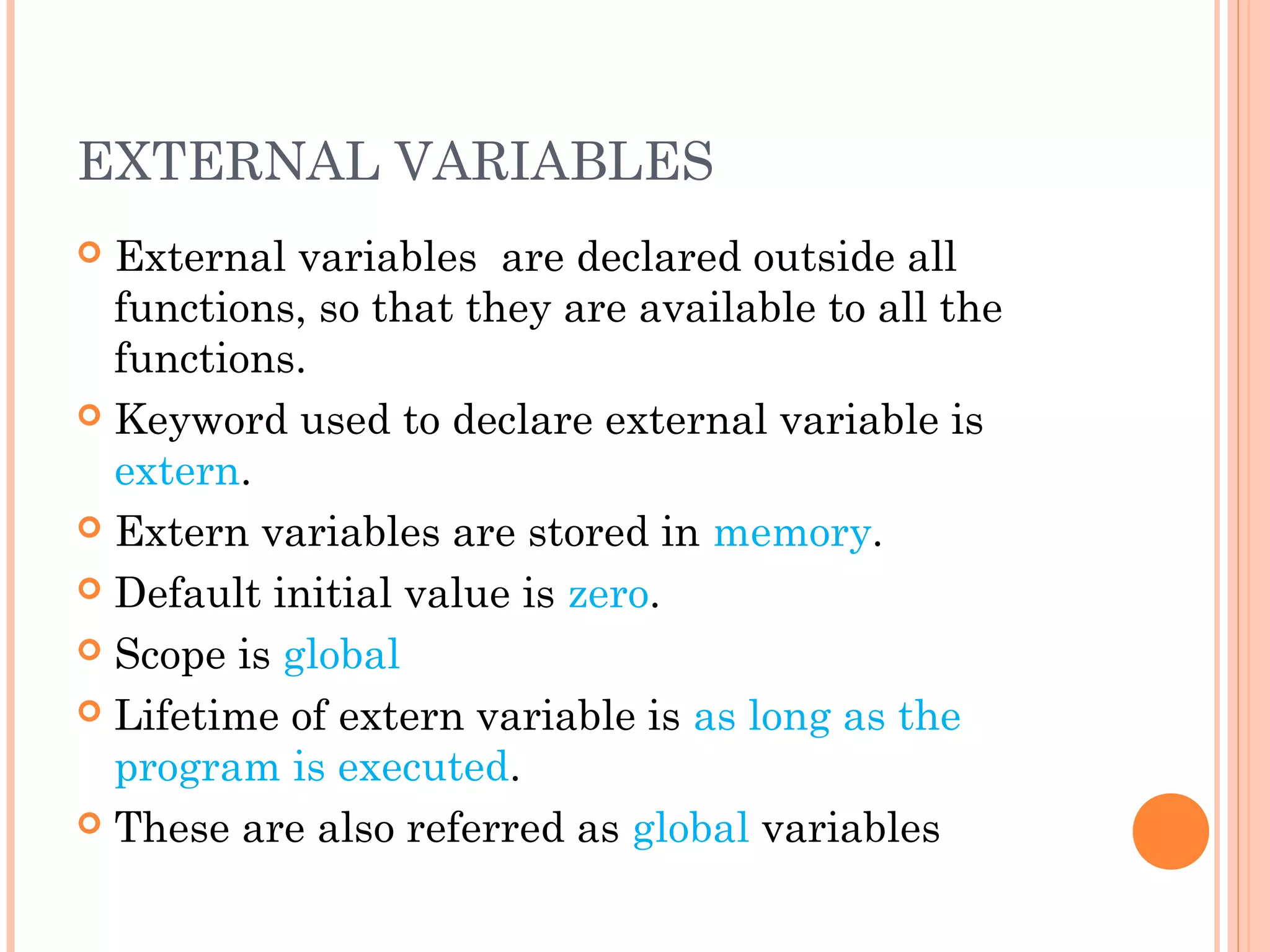 EXTERNAL VARIABLES
 External variables are declared outside all
functions, so that they are available to all the
functions.
 Keyword used to declare external variable is
extern.
 Extern variables are stored in memory.
 Default initial value is zero.
 Scope is global
 Lifetime of extern variable is as long as the
program is executed.
 These are also referred as global variables
 