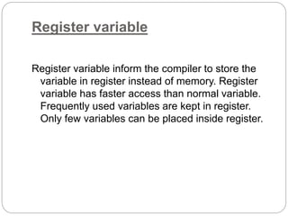 Register variable
Register variable inform the compiler to store the
variable in register instead of memory. Register
variable has faster access than normal variable.
Frequently used variables are kept in register.
Only few variables can be placed inside register.
 