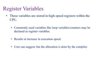 Register Variables
• These variables are stored in high-speed registers within the
CPU.
• Commonly used variables like loop variables/counters may be
declared as register variables.
• Results in increase in execution speed.
• User can suggest, but the allocation is done by the compiler.
 