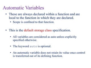 Automatic Variables
• These are always declared within a function and are
local to the function in which they are declared.
• Scope is confined to that function.
• This is the default storage class specification.
• All variables are considered as auto unless explicitly
specified otherwise.
• The keyword auto is optional.
• An automatic variable does not retain its value once control
is transferred out of its defining function.
 