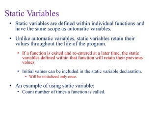 Static Variables
• Static variables are defined within individual functions and
have the same scope as automatic variables.
• Unlike automatic variables, static variables retain their
values throughout the life of the program.
• If a function is exited and re-entered at a later time, the static
variables defined within that function will retain their previous
values.
• Initial values can be included in the static variable declaration.
• Will be initialized only once.
• An example of using static variable:
• Count number of times a function is called.
 