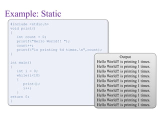 Example: Static
#include <stdio.h>
void print()
{
int count = 0;
printf("Hello World!! ");
count++;
printf("is printing %d times.n",count);
}
int main()
{
int i = 0;
while(i<10)
{
print();
i++;
}
return 0;
}
Output
Hello World!! is printing 1 times.
Hello World!! is printing 1 times.
Hello World!! is printing 1 times.
Hello World!! is printing 1 times.
Hello World!! is printing 1 times.
Hello World!! is printing 1 times.
Hello World!! is printing 1 times.
Hello World!! is printing 1 times.
Hello World!! is printing 1 times.
Hello World!! is printing 1 times.
 