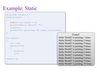 Example: Static
#include <stdio.h>
void print()
{
static int count = 0;
printf("Hello World!! ");
count++;
printf("is printing %d times.n",count);
}
int main()
{
int i=0;
while(i<10)
{
print();
i++;
}
return 0;
}
Output!
Hello World!! is printing 1 times.
Hello World!! is printing 2 times.
Hello World!! is printing 3 times.
Hello World!! is printing 4 times.
Hello World!! is printing 5 times.
Hello World!! is printing 6 times.
Hello World!! is printing 7 times.
Hello World!! is printing 8 times.
Hello World!! is printing 9 times.
Hello World!! is printing 10 times.
 