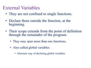 External Variables
• They are not confined to single functions.
• Declare them outside the function, at the
beginning.
• Their scope extends from the point of definition
through the remainder of the program.
• They may span more than one functions.
• Also called global variables.
• Alternate way of declaring global variables.
 
