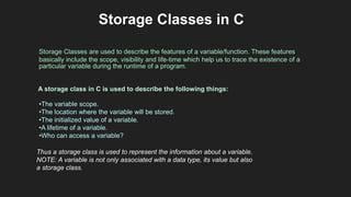 Storage Classes in C
Storage Classes are used to describe the features of a variable/function. These features
basically include the scope, visibility and life-time which help us to trace the existence of a
particular variable during the runtime of a program.
A storage class in C is used to describe the following things:
•The variable scope.
•The location where the variable will be stored.
•The initialized value of a variable.
•A lifetime of a variable.
•Who can access a variable?
Thus a storage class is used to represent the information about a variable.
NOTE: A variable is not only associated with a data type, its value but also
a storage class.
 