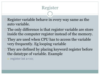 Register
Register variable behave in every way same as the
auto variable.
The only difference is that register variable are store
inside the computer register instead of the memory.
They are used when CPU has to access the variable
very frequently. Eg looping variable
They are defined by placing keyword register before
the datatype of variable. Example
 register int a=10;
 