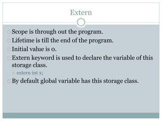 Extern
Scope is through out the program.
Lifetime is till the end of the program.
Initial value is 0.
Extern keyword is used to declare the variable of this
storage class.
 extern int x;
By default global variable has this storage class.
 