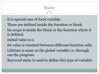 Static
It is special case of local variable.
These are defined inside the function or block.
Its scope is inside the block or the function where it
is defined.
Initial value is 0.
Its value is retained between different function calls.
Lifetime is same as the global variable i.e. through
out the program.
Keyword static is used to define this type of variable.
 
