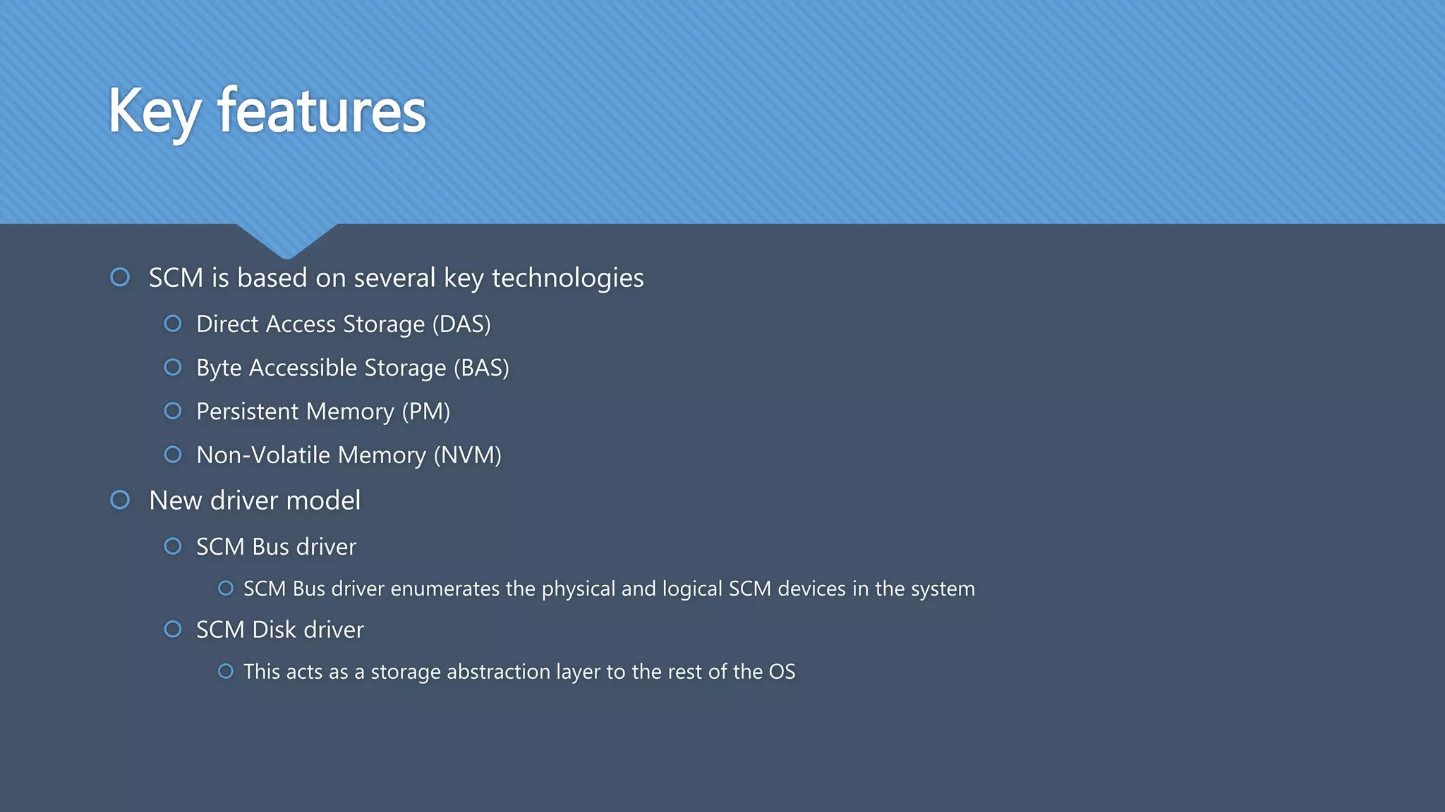 Key features
 SCM is based on several key technologies
 Direct Access Storage (DAS)
 Byte Accessible Storage (BAS)
 Persistent Memory (PM)
 Non-Volatile Memory (NVM)
 New driver model
 SCM Bus driver
 SCM Bus driver enumerates the physical and logical SCM devices in the system
 SCM Disk driver
 This acts as a storage abstraction layer to the rest of the OS
 